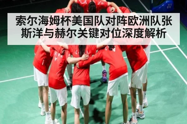 索尔海姆杯美国队对阵欧洲队张斯洋与赫尔关键对位深度解析 - kaiyun