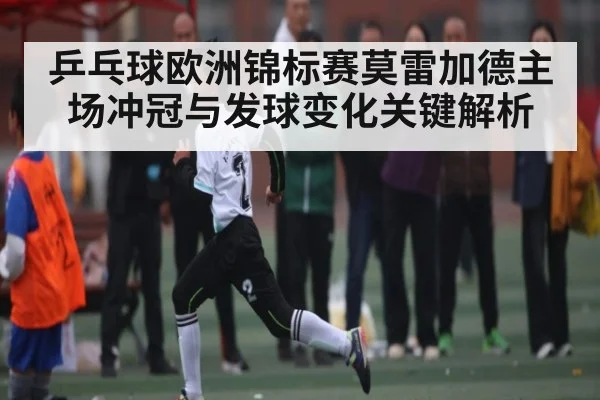 乒乓球欧洲锦标赛莫雷加德主场冲冠与发球变化关键解析 - kaiyun