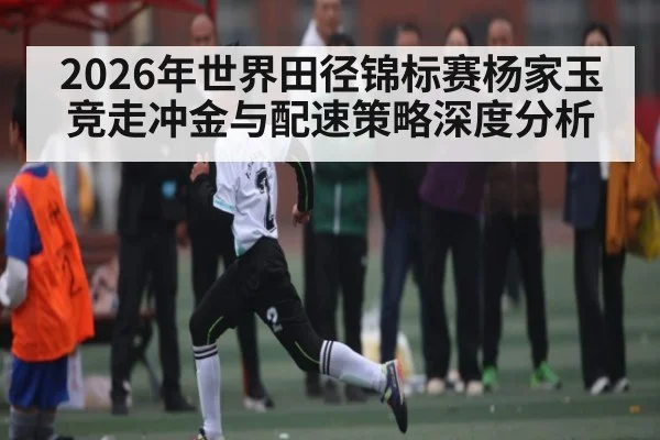 2026年世界田径锦标赛杨家玉竞走冲金与配速策略深度分析 - kaiyun