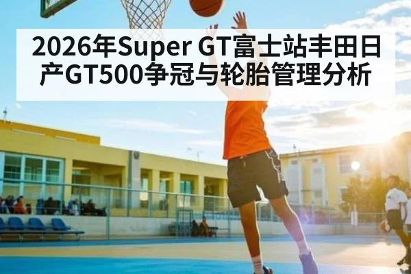 2026年Super GT富士站丰田日产GT500争冠与轮胎管理分析 - kaiyun